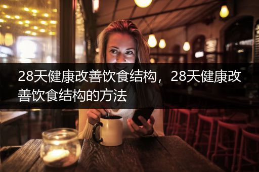 28天健康改善饮食结构，28天健康改善饮食结构的方法